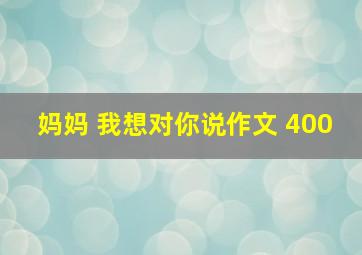 妈妈 我想对你说作文 400